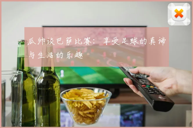 瓜帅谈巴萨比赛：享受足球的真谛与生活的乐趣