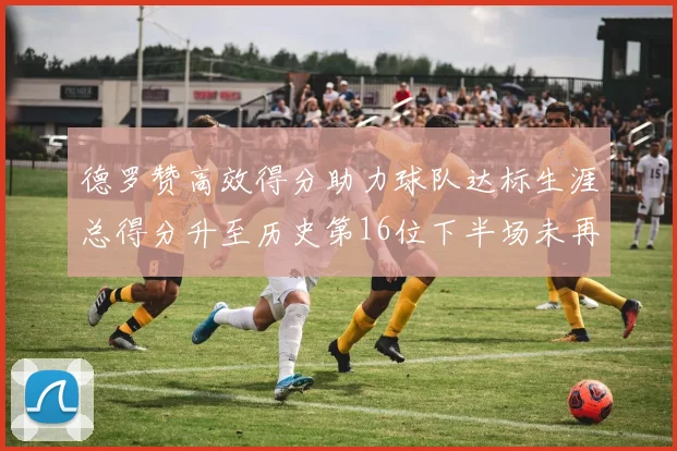 德罗赞高效得分助力球队达标生涯总得分升至历史第16位下半场未再出战