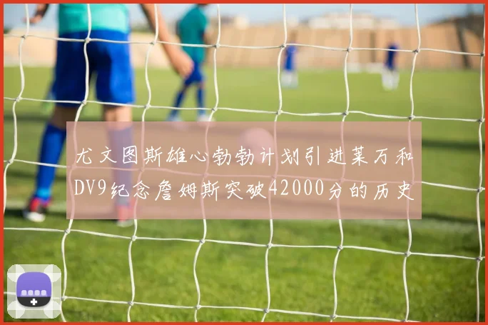 尤文图斯雄心勃勃计划引进莱万和DV9纪念詹姆斯突破42000分的历史时刻